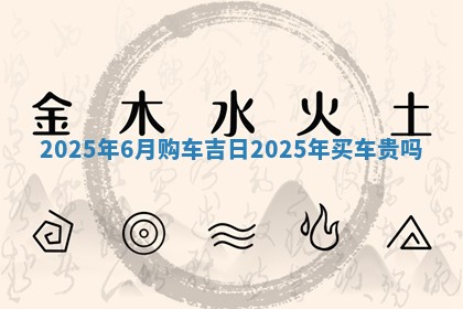 2 🧞 025年6 🏣 月购车吉日_2025年买车贵吗