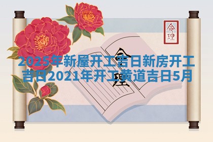 2025年新屋开工吉日 新房 🧜 开工吉日2021年开 💲 工黄道吉日5月