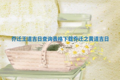乔迁王道吉 ❣ 日查询表格下载 🛫 _乔迁之黄道吉日