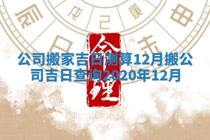 🦟 公司搬家吉日测算12月 ⏸ 搬公司吉日查询2020年12月