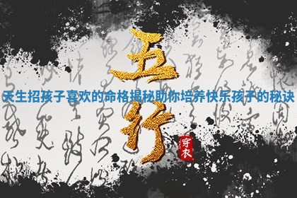 天生招孩子喜欢的命格揭秘助 🈸 你培养快乐孩子的 👤 秘诀