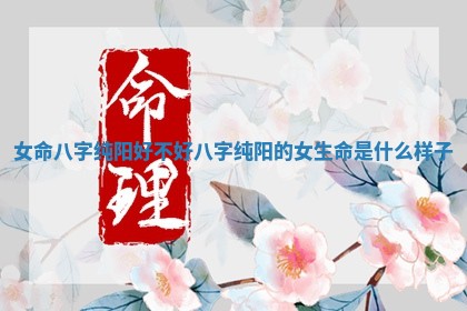 女命八字纯阳好不好_八字纯阳的女 🙌 生命是什么样 🔛 子