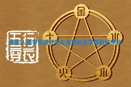 😼 属蛇人名字带鹏好吗女生 属蛇名字带鹏好不好 🦏