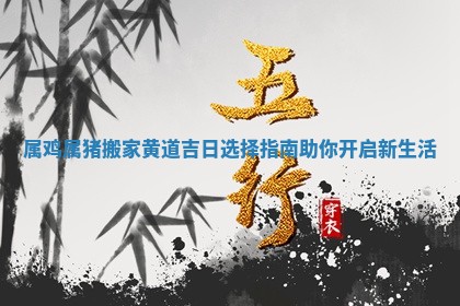 属鸡属猪搬家黄道吉日 🦈 选择指南助你开 ❔ 启新生活