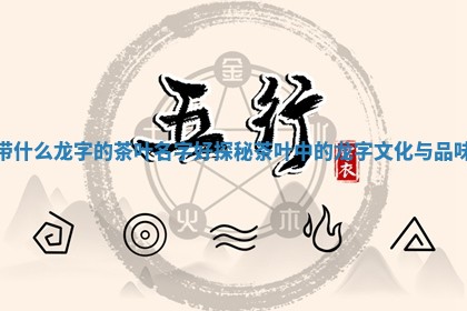 带 🏓 什么龙 🌙 字的茶叶名字好探秘茶叶中的龙字文化与品味
