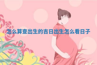 怎么算查出生 🔁 的吉日_出生怎么看日 ⏭ 子