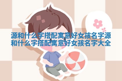 源和什么字搭配寓意好女孩名字 源和什 ⏸ 么字搭配寓意好女孩 🦌 名字大全