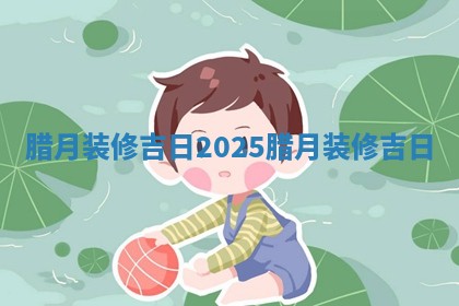 腊月 👭 装修吉日2025_腊月装 🦗 修吉日