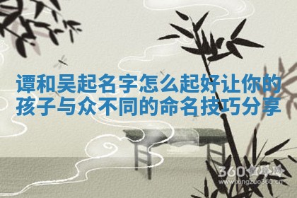 🔅 谭和吴起名字怎么起好让你的孩子与众不同的命名技巧 🈂 分享