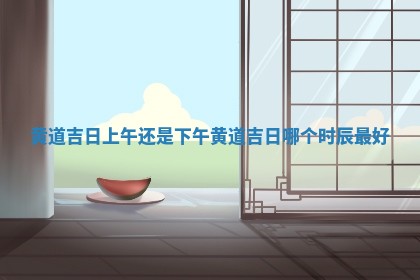 黄道吉日 👜 上午还是下午_黄道吉日哪个时辰 🈳 最好