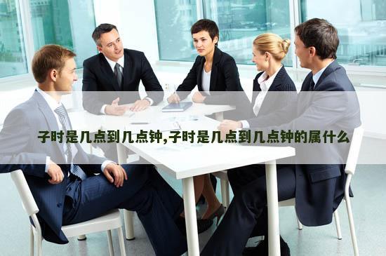 子时是几点到几点钟,子时是几点到几点钟的属什么